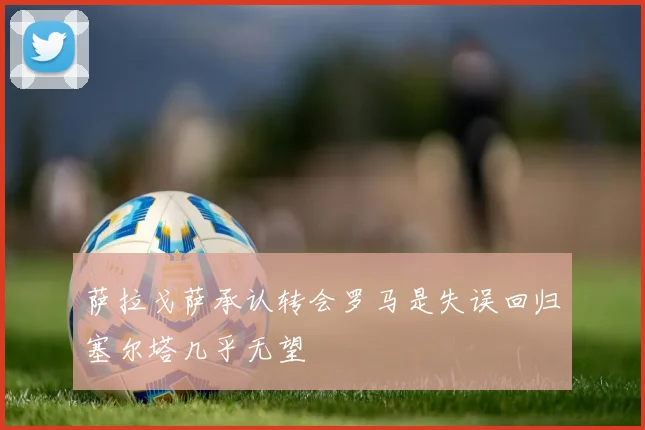 萨拉戈萨承认转会罗马是失误回归塞尔塔几乎无望
