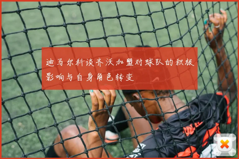 迪马尔科谈齐沃加盟对球队的积极影响与自身角色转变