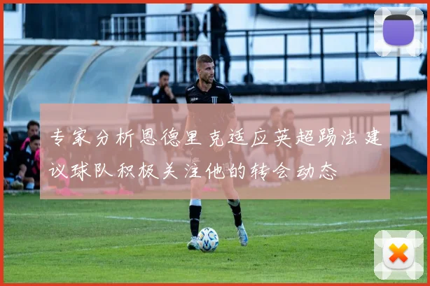 专家分析恩德里克适应英超踢法建议球队积极关注他的转会动态