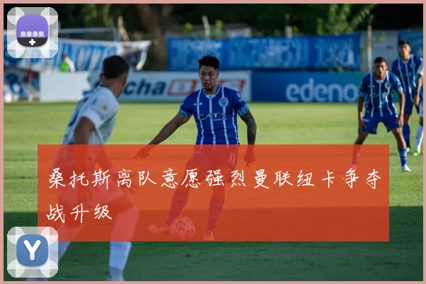 桑托斯离队意愿强烈曼联纽卡争夺战升级