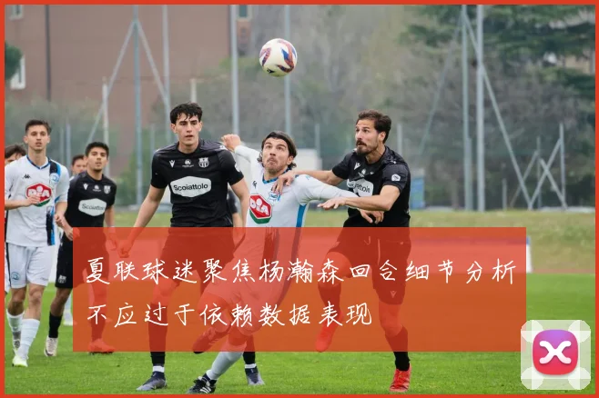 夏联球迷聚焦杨瀚森回合细节分析不应过于依赖数据表现
