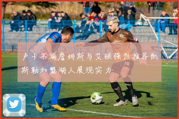 卢卡不满詹姆斯与艾顿强烈推荐凯斯勒加盟湖人展现实力