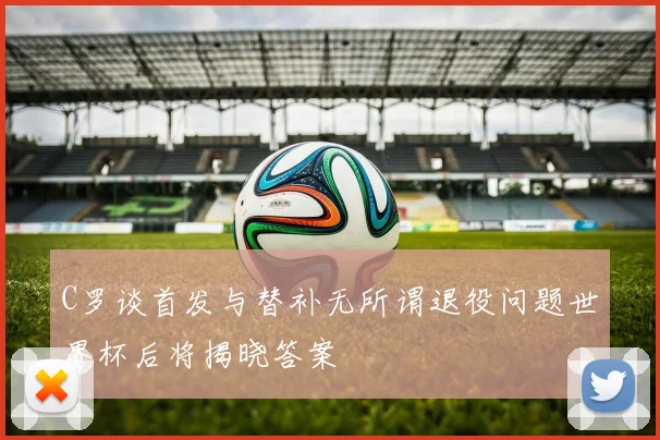 C罗谈首发与替补无所谓退役问题世界杯后将揭晓答案