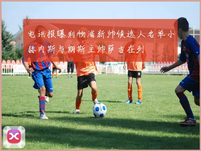 电讯报曝利物浦新帅候选人名单小赫内斯与朗斯主帅萨吉在列