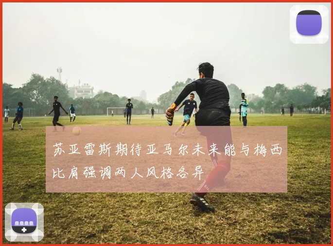 苏亚雷斯期待亚马尔未来能与梅西比肩强调两人风格各异