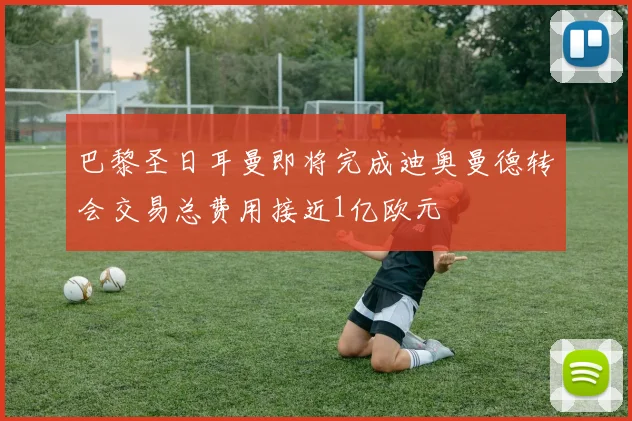 巴黎圣日耳曼即将完成迪奥曼德转会交易总费用接近1亿欧元