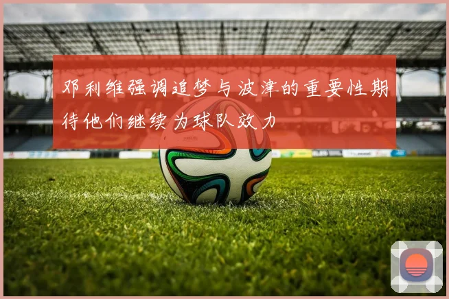 邓利维强调追梦与波津的重要性期待他们继续为球队效力