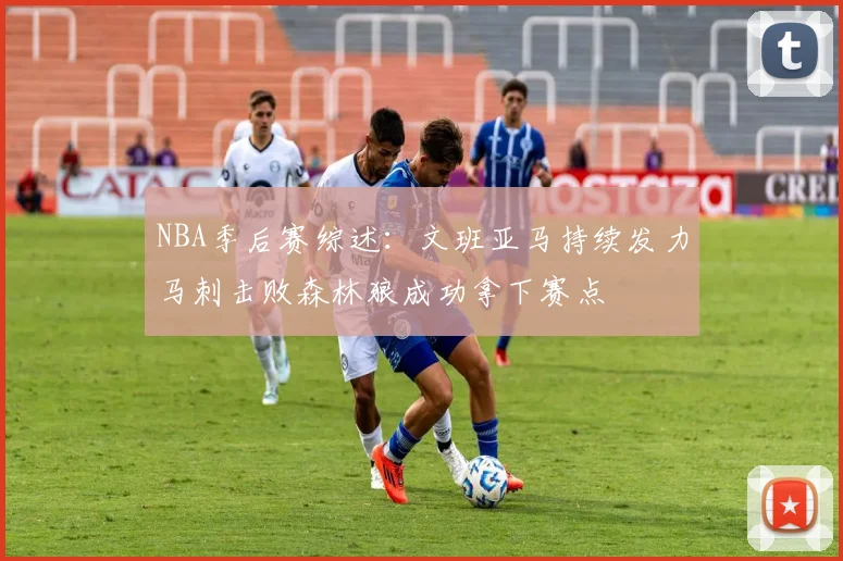 NBA季后赛综述：文班亚马持续发力马刺击败森林狼成功拿下赛点