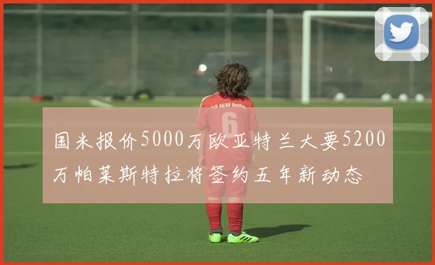 国米报价5000万欧亚特兰大要5200万帕莱斯特拉将签约五年新动态