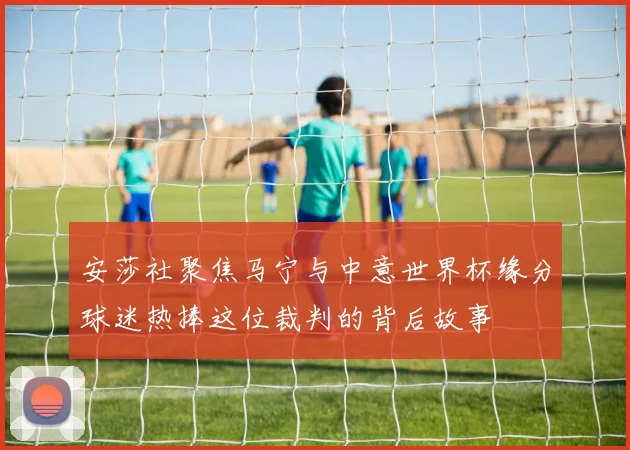 安莎社聚焦马宁与中意世界杯缘分球迷热捧这位裁判的背后故事