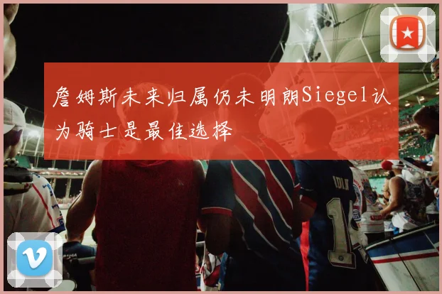 詹姆斯未来归属仍未明朗Siegel认为骑士是最佳选择