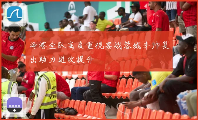 海港全队高度重视客战蓉城李帅复出助力进攻提升