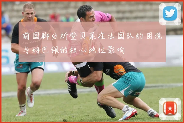 前国脚分析登贝莱在法国队的困境与姆巴佩的核心地位影响