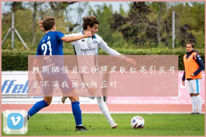 赖斯晒伤后定妆照皮肤红亮引发母亲不满我该如何应对