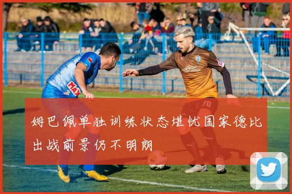姆巴佩单独训练状态堪忧国家德比出战前景仍不明朗