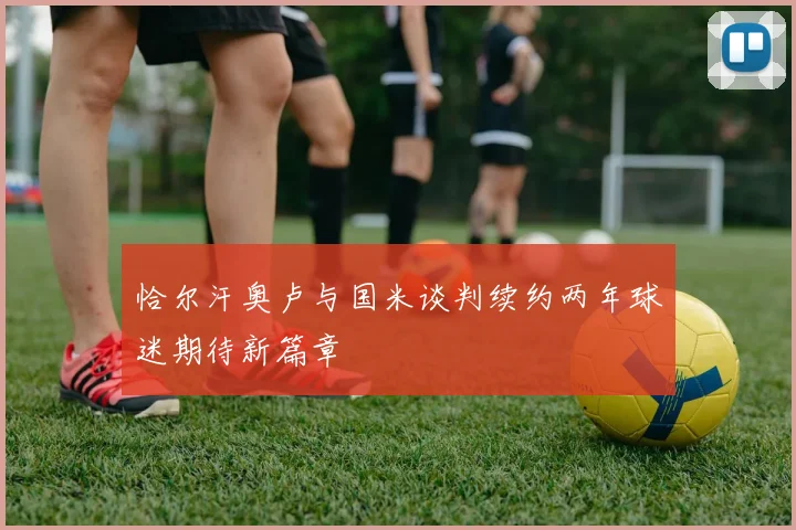 恰尔汗奥卢与国米谈判续约两年球迷期待新篇章