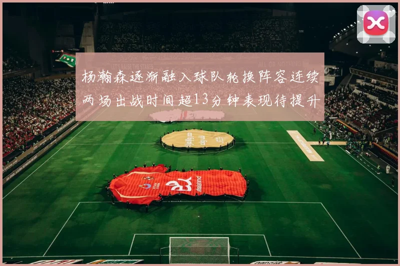 杨瀚森逐渐融入球队轮换阵容连续两场出战时间超13分钟表现待提升