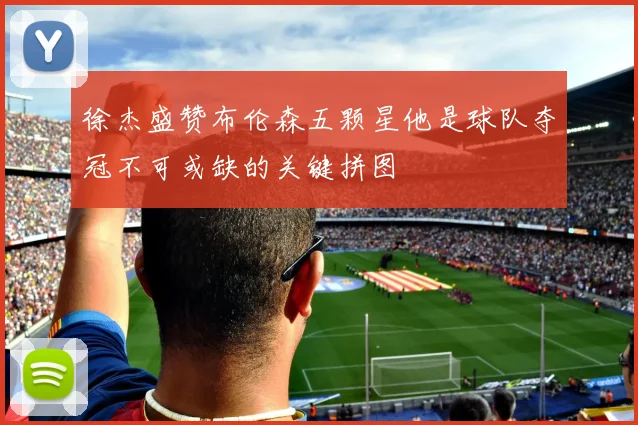徐杰盛赞布伦森五颗星他是球队夺冠不可或缺的关键拼图