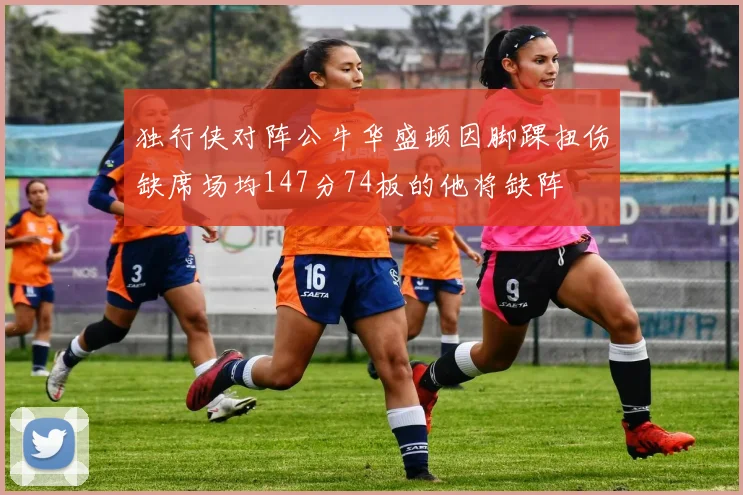 独行侠对阵公牛华盛顿因脚踝扭伤缺席场均147分74板的他将缺阵