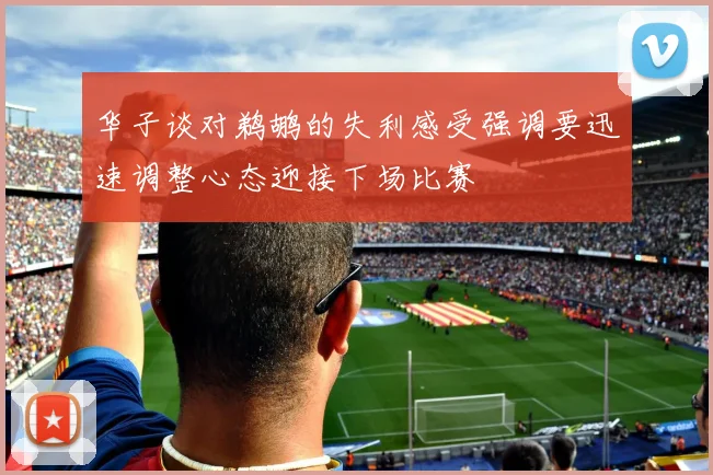 华子谈对鹈鹕的失利感受强调要迅速调整心态迎接下场比赛