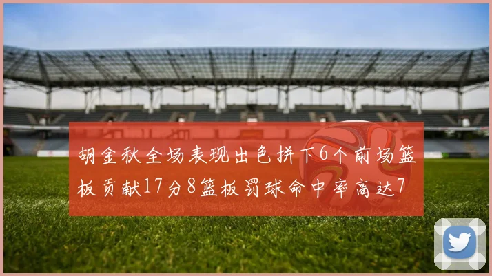 胡金秋全场表现出色拼下6个前场篮板贡献17分8篮板罚球命中率高达75