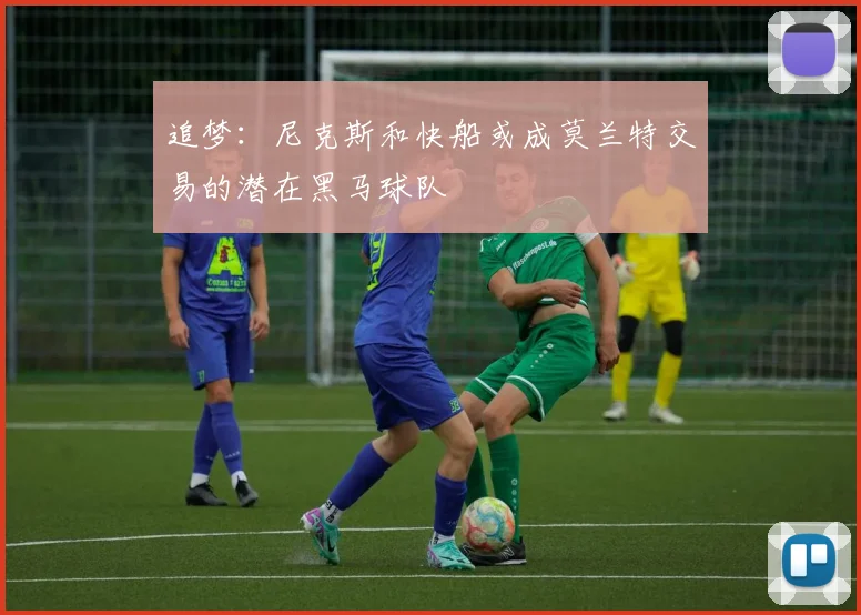 追梦：尼克斯和快船或成莫兰特交易的潜在黑马球队