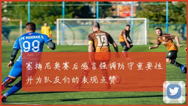 塞梅尼奥赛后感言强调防守重要性并为队友们的表现点赞
