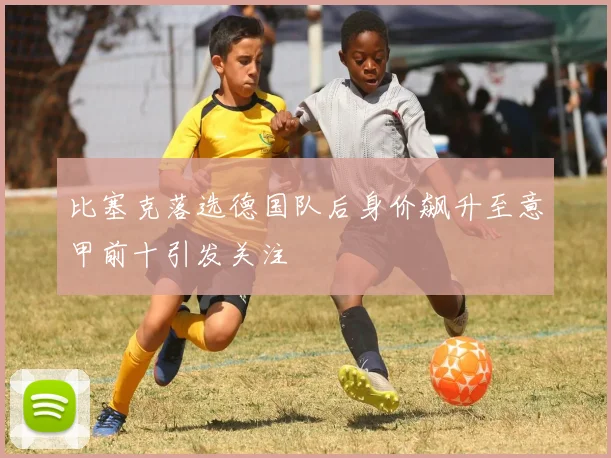 比塞克落选德国队后身价飙升至意甲前十引发关注