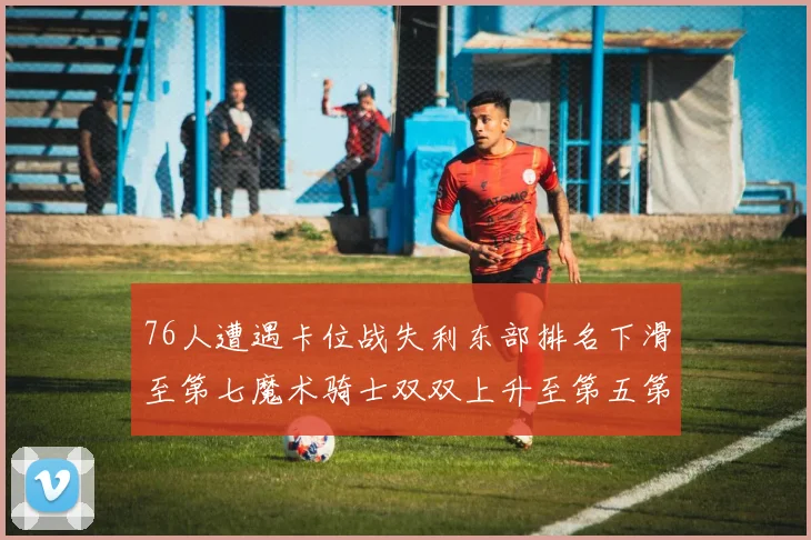 76人遭遇卡位战失利东部排名下滑至第七魔术骑士双双上升至第五第六位